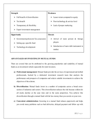 17 | P a g e
Strength
 Full benefit of diversification
 Tax benefit
 Transparancy & flexibility
 Expert investment management
Weakness
 Lesser return compared to equity
 Poor technology & service level
 Lack of proper marketing
Opportunity
 Government policies & Tax concession
 Setting up a specific fund
 Technology development
Threats
 Arrival of more private & foreign
players
 Introduction of more debt instrument in
market.
ADVANTAGES OF INVESTING IN MUTUAL FUNDS
There are several that can be attributed to the growing popularities and suitability of mutual
funds as an investment vehicle especially for retail investors.
a) Professional management: Mutual funds provide the services of experienced and skilled
professionals, backed by a dedicated investment research team that analysis the
performance and prospects of companies and selects suitable investments to achieve the
objectives of the scheme.
b) Diversification: Mutual funds invest in a number of companies across a broad cross-
section of industries and sectors. This diversification reduces the risk because seldom do
all stocks decline at the sane time and in the same proportion. You achieve this
diversification through a mutual fund with far less money than you can do on your own.
c) Convenient administration: Investing in a mutual fund reduces paperwork and helps
you avoid many problems such as bad deliveries, delayed payment and follow up with
 