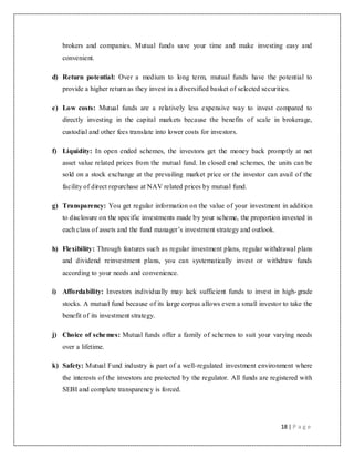 18 | P a g e
brokers and companies. Mutual funds save your time and make investing easy and
convenient.
d) Return potential: Over a medium to long term, mutual funds have the potential to
provide a higher return as they invest in a diversified basket of selected securities.
e) Low costs: Mutual funds are a relatively less expensive way to invest compared to
directly investing in the capital markets because the benefits of scale in brokerage,
custodial and other fees translate into lower costs for investors.
f) Liquidity: In open ended schemes, the investors get the money back promptly at net
asset value related prices from the mutual fund. In closed end schemes, the units can be
sold on a stock exchange at the prevailing market price or the investor can avail of the
facility of direct repurchase at NAV related prices by mutual fund.
g) Transparency: You get regular information on the value of your investment in addition
to disclosure on the specific investments made by your scheme, the proportion invested in
each class of assets and the fund manager‟s investment strategy and outlook.
h) Flexibility: Through features such as regular investment plans, regular withdrawal plans
and dividend reinvestment plans, you can systematically invest or withdraw funds
according to your needs and convenience.
i) Affordability: Investors individually may lack sufficient funds to invest in high-grade
stocks. A mutual fund because of its large corpus allows even a small investor to take the
benefit of its investment strategy.
j) Choice of schemes: Mutual funds offer a family of schemes to suit your varying needs
over a lifetime.
k) Safety: Mutual Fund industry is part of a well-regulated investment environment where
the interests of the investors are protected by the regulator. All funds are registered with
SEBI and complete transparency is forced.
 