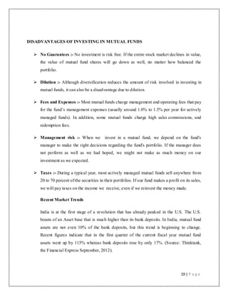 19 | P a g e
DISADVANTAGES OF INVESTING IN MUTUAL FUNDS
 No Guarantees :- No investment is risk free. If the entire stock market declines in value,
the value of mutual fund shares will go down as well, no matter how balanced the
portfolio.
 Dilution :- Although diversification reduces the amount of risk involved in investing in
mutual funds, it can also be a disadvantage due to dilution.
 Fees and Expenses :- Most mutual funds charge management and operating fees that pay
for the fund‟s management expenses (usually around 1.0% to 1.5% per year for actively
managed funds). In addition, some mutual funds charge high sales commissions, and
redemption fees.
 Management risk :- When we invest in a mutual fund, we depend on the fund's
manager to make the right decisions regarding the fund's portfolio. If the manager does
not perform as well as we had hoped, we might not make as much money on our
investment as we expected.
 Taxes :- During a typical year, most actively managed mutual funds sell anywhere from
20 to 70 percent of the securities in their portfolios. If our fund makes a profit on its sales,
we will pay taxes on the income we receive, even if we reinvest the money made.
Recent Market Trends
India is at the first stage of a revolution that has already peaked in the U.S. The U.S.
boasts of an Asset base that is much higher than its bank deposits. In India, mutual fund
assets are not even 10% of the bank deposits, but this trend is beginning to change.
Recent figures indicate that in the first quarter of the current fiscal year mutual fund
assets went up by 115% whereas bank deposits rose by only 17%. (Source: Thinktank,
the Financial Express September, 2012).
 
