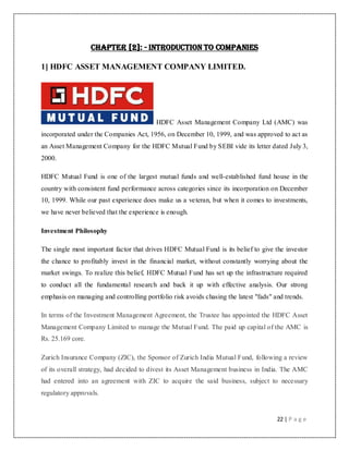 22 | P a g e
Chapter [2]: - Introduction to Companies
1] HDFC ASSET MANAGEMENT COMPANY LIMITED.
HDFC Asset Management Company Ltd (AMC) was
incorporated under the Companies Act, 1956, on December 10, 1999, and was approved to act as
an Asset Management Company for the HDFC Mutual Fund by SEBI vide its letter dated July 3,
2000.
HDFC Mutual Fund is one of the largest mutual funds and well-established fund house in the
country with consistent fund performance across categories since its incorporation on December
10, 1999. While our past experience does make us a veteran, but when it comes to investments,
we have never believed that the experience is enough.
Investment Philosophy
The single most important factor that drives HDFC Mutual Fund is its belief to give the investor
the chance to profitably invest in the financial market, without constantly worrying about the
market swings. To realize this belief, HDFC Mutual Fund has set up the infrastructure required
to conduct all the fundamental research and back it up with effective analysis. Our strong
emphasis on managing and controlling portfolio risk avoids chasing the latest "fads" and trends.
In terms of the Investment Management Agreement, the Trustee has appointed the HDFC Asset
Management Company Limited to manage the Mutual Fund. The paid up capital of the AMC is
Rs. 25.169 core.
Zurich Insurance Company (ZIC), the Sponsor of Zurich India Mutual Fund, following a review
of its overall strategy, had decided to divest its Asset Management business in India. The AMC
had entered into an agreement with ZIC to acquire the said business, subject to necessary
regulatory approvals.
 