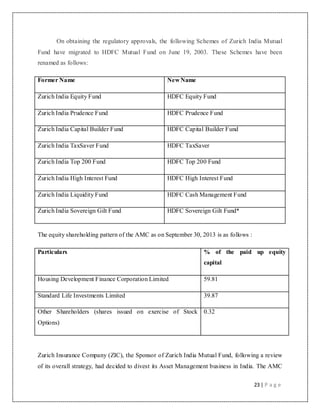 23 | P a g e
On obtaining the regulatory approvals, the following Schemes of Zurich India Mutual
Fund have migrated to HDFC Mutual Fund on June 19, 2003. These Schemes have been
renamed as follows:
Former Name New Name
Zurich India Equity Fund HDFC Equity Fund
Zurich India Prudence Fund HDFC Prudence Fund
Zurich India Capital Builder Fund HDFC Capital Builder Fund
Zurich India TaxSaver Fund HDFC TaxSaver
Zurich India Top 200 Fund HDFC Top 200 Fund
Zurich India High Interest Fund HDFC High Interest Fund
Zurich India Liquidity Fund HDFC Cash Management Fund
Zurich India Sovereign Gilt Fund HDFC Sovereign Gilt Fund*
The equity shareholding pattern of the AMC as on September 30, 2013 is as follows :
Particulars % of the paid up equity
capital
Housing Development Finance Corporation Limited 59.81
Standard Life Investments Limited 39.87
Other Shareholders (shares issued on exercise of Stock
Options)
0.32
Zurich Insurance Company (ZIC), the Sponsor of Zurich India Mutual Fund, following a review
of its overall strategy, had decided to divest its Asset Management business in India. The AMC
 