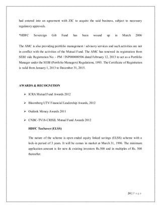 24 | P a g e
had entered into an agreement with ZIC to acquire the said business, subject to necessary
regulatory approvals.
*HDFC Sovereign Gilt Fund has been wound up in March 2006
The AMC is also providing portfolio management / advisory services and such activities are not
in conflict with the activities of the Mutual Fund. The AMC has renewed its registration from
SEBI vide Registration No. - PM / INP000000506 dated February 12, 2013 to act as a Portfolio
Manager under the SEBI (Portfolio Managers) Regulations, 1993. The Certificate of Registration
is valid from January 1, 2013 to December 31, 2015.
AWARDS & RECOGNITION
 ICRA Mutual Fund Awards 2012
 Bloomberg UTV Financial Leadership Awards, 2012
 Outlook Money Awards 2011
 CNBC-TV18-CRISIL Mutual Fund Awards 2012
HDFC TaxSaver (ELSS)
The nature of the scheme is open ended equity linked savings (ELSS) scheme with a
lock-in period of 3 years. It will be comes in market at March 31, 1996. The minimum
application amount is for new & existing investors Rs.500 and in multiples of Rs. 500
thereafter.
 