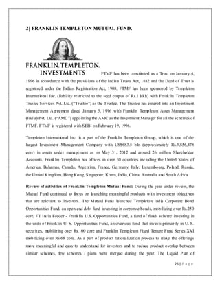 25 | P a g e
2] FRANKLIN TEMPLETON MUTUAL FUND.
FTMF has been constituted as a Trust on January 4,
1996 in accordance with the provisions of the Indian Trusts Act, 1882 and the Deed of Trust is
registered under the Indian Registration Act, 1908. FTMF has been sponsored by Templeton
International Inc. (liability restricted to the seed corpus of Rs.l lakh) with Franklin Templeton
Trustee Services Pvt. Ltd. (“Trustee”) as the Trustee. The Trustee has entered into an Investment
Management Agreement dated January 5, 1996 with Franklin Templeton Asset Management
(India) Pvt. Ltd. (“AMC”) appointing the AMC as the Investment Manager for all the schemes of
FTMF. FTMF is registered with SEBI on February 19, 1996.
Templeton International Inc. is a part of the Franklin Templeton Group, which is one of the
largest Investment Management Company with US$683.5 bln (approximately Rs.3,856,478
core) in assets under management as on May 31, 2012 and around 26 million Shareholder
Accounts. Franklin Templeton has offices in over 30 countries including the United States of
America, Bahamas, Canada, Argentina, France, Germany, Italy, Luxembourg, Poland, Russia,
the United Kingdom, Hong Kong, Singapore, Korea, India, China, Australia and South Africa.
Review of activities of Franklin Templeton Mutual Fund: During the year under review, the
Mutual Fund continued to focus on launching meaningful products with investment objectives
that are relevant to investors. The Mutual Fund launched Templeton India Corporate Bond
Opportunities Fund, an open end debt fund investing in corporate bonds, mobilizing over Rs.250
core, FT India Feeder - Franklin U.S. Opportunities Fund, a fund of funds scheme investing in
the units of Franklin U. S. Opportunities Fund, an overseas fund that invests primarily in U. S.
securities, mobilizing over Rs.100 core and Franklin Templeton Fixed Tenure Fund Series XVI
mobilizing over Rs.68 core. As a part of product rationalization process to make the offerings
more meaningful and easy to understand for investors and to reduce product overlap between
similar schemes, few schemes / plans were merged during the year. The Liquid Plan of
 