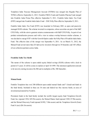 26 | P a g e
Templeton India Treasury Management Account (TITMA) was merged into Regular Plan of
TITMA effective September 4, 2011. Franklin FMCG Fund and Franklin Pharma Fund merged
into Franklin India Prima Plus effective September 9, 2011. Franklin India Index Tax Fund
(FITF) merged into Franklin India Index Fund – NSE Nifty Plan effective September 9, 2011.
Franklin India Index Tax Fund (FITF) was launched in February 2001 as open end passively
managed ELSS scheme. The scheme invested in companies, whose securities are part of the S&P
CNX Nifty, with the aim to generate returns commensurate with S&P CNX Nifty. As part of our
product rationalization process and with a view to reduce overlap between similar schemes, it
was decided to merge FITF with the Growth Option under the Nifty Plan of Franklin India Index
Fund. The effective date of the merger was September 9, 2011. As on March 31, 2012, the
Mutual Fund served more than 20 lakh active investors through its 34 branches and 105 offices
of our collection partners across India.
Frankline India Tax Sheild
The nature of the scheme is open ended equity linked savings (ELSS) scheme with a lock-in
period of 3 years. It will be comes in market at April 10 1999. The minimum application amount
is for new & existing investors Rs.500 and in multiples of Rs. 500 thereafter.
Mutual funds
Franklin Templeton has over 200 different open-ended mutual funds and 7 closed-end funds in
the fund family. Included in these are 36 state and federal tax free income funds, an area of
investment pioneered by Franklin.
Prominent funds in the fund family include the world's largest equity fund Templeton Growth
Fund, Inc. (opened 1954, $29.5bn assets), the Mutual Shares fund (opened 1949, $7.9bn assets),
and the Mutual Discovery Fund (opened $1992, 7.6bn assets) and the Templeton Growth (Euro)
Fund A (acc) ($6.1bn assets).
 
