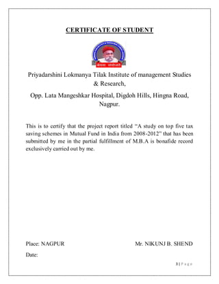 3 | P a g e
CERTIFICATE OF STUDENT
Priyadarshini Lokmanya Tilak Institute of management Studies
& Research,
Opp. Lata Mangeshkar Hospital, Digdoh Hills, Hingna Road,
Nagpur.
This is to certify that the project report titled “A study on top five tax
saving schemes in Mutual Fund in India from 2008-2012” that has been
submitted by me in the partial fulfillment of M.B.A is bonafide record
exclusively carried out by me.
Place: NAGPUR Mr. NIKUNJ B. SHEND
Date:
 