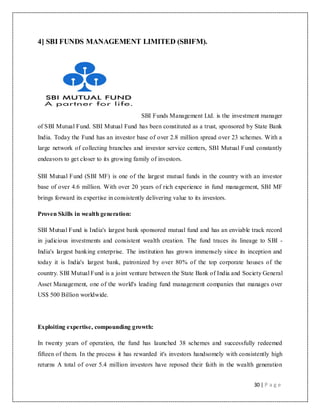 30 | P a g e
4] SBI FUNDS MANAGEMENT LIMITED (SBIFM).
SBI Funds Management Ltd. is the investment manager
of SBI Mutual Fund. SBI Mutual Fund has been constituted as a trust, sponsored by State Bank
India. Today the Fund has an investor base of over 2.8 million spread over 23 schemes. With a
large network of collecting branches and investor service centers, SBI Mutual Fund constantly
endeavors to get closer to its growing family of investors.
SBI Mutual Fund (SBI MF) is one of the largest mutual funds in the country with an investor
base of over 4.6 million. With over 20 years of rich experience in fund management, SBI MF
brings forward its expertise in consistently delivering value to its investors.
Proven Skills in wealth generation:
SBI Mutual Fund is India's largest bank sponsored mutual fund and has an enviable track record
in judicious investments and consistent wealth creation. The fund traces its lineage to SBI -
India's largest banking enterprise. The institution has grown immensely since its inception and
today it is India's largest bank, patronized by over 80% of the top corporate houses of the
country. SBI Mutual Fund is a joint venture between the State Bank of India and Society General
Asset Management, one of the world's leading fund management companies that manages over
US$ 500 Billion worldwide.
Exploiting expertise, compounding growth:
In twenty years of operation, the fund has launched 38 schemes and successfully redeemed
fifteen of them. In the process it has rewarded it's investors handsomely with consistently high
returns A total of over 5.4 million investors have reposed their faith in the wealth generation
 