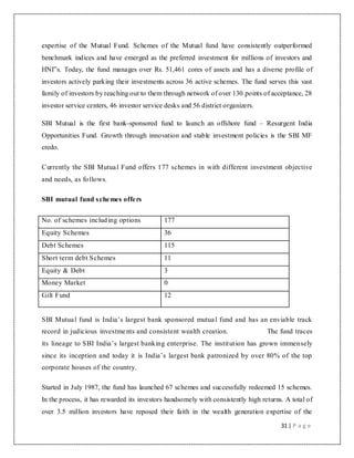 31 | P a g e
expertise of the Mutual Fund. Schemes of the Mutual fund have consistently outperformed
benchmark indices and have emerged as the preferred investment for millions of investors and
HNI‟s. Today, the fund manages over Rs. 51,461 cores of assets and has a diverse profile of
investors actively parking their investments across 36 active schemes. The fund serves this vast
family of investors by reaching out to them through network of over 130 points of acceptance, 28
investor service centers, 46 investor service desks and 56 district organizers.
SBI Mutual is the first bank-sponsored fund to launch an offshore fund – Resurgent India
Opportunities Fund. Growth through innovation and stable investment policies is the SBI MF
credo.
Currently the SBI Mutual Fund offers 177 schemes in with different investment objective
and needs, as follows.
SBI mutual fund schemes offers
No. of schemes including options 177
Equity Schemes 36
Debt Schemes 115
Short term debt Schemes 11
Equity & Debt 3
Money Market 0
Gilt Fund 12
SBI Mutual fund is India‟s largest bank sponsored mutual fund and has an enviable track
record in judicious investments and consistent wealth creation. The fund traces
its lineage to SBI India‟s largest banking enterprise. The institution has grown immensely
since its inception and today it is India‟s largest bank patronized by over 80% of the top
corporate houses of the country.
Started in July 1987, the fund has launched 67 schemes and successfully redeemed 15 schemes.
In the process, it has rewarded its investors handsomely with consistently high returns. A total of
over 3.5 million investors have reposed their faith in the wealth generation expertise of the
 