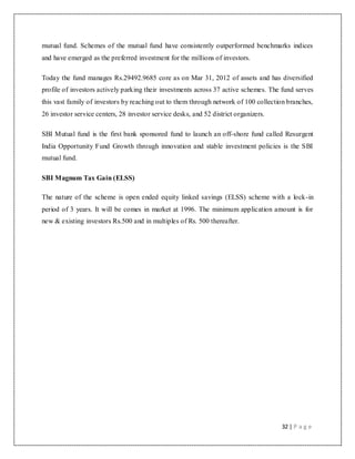 32 | P a g e
mutual fund. Schemes of the mutual fund have consistently outperformed benchmarks indices
and have emerged as the preferred investment for the millions of investors.
Today the fund manages Rs.29492.9685 core as on Mar 31, 2012 of assets and has diversified
profile of investors actively parking their investments across 37 active schemes. The fund serves
this vast family of investors by reaching out to them through network of 100 collection branches,
26 investor service centers, 28 investor service desks, and 52 district organizers.
SBI Mutual fund is the first bank sponsored fund to launch an off-shore fund called Resurgent
India Opportunity Fund Growth through innovation and stable investment policies is the SBI
mutual fund.
SBI Magnum Tax Gain (ELSS)
The nature of the scheme is open ended equity linked savings (ELSS) scheme with a lock-in
period of 3 years. It will be comes in market at 1996. The minimum application amount is for
new & existing investors Rs.500 and in multiples of Rs. 500 thereafter.
 