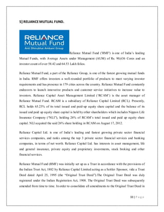 33 | P a g e
5] RELIANCEMUTUAL FUND.
Reliance Mutual Fund ('RMF') is one of India‟s leading
Mutual Funds, with Average Assets under Management (AUM) of Rs. 90,636 Cores and an
investor count of over 58.42 and 64.53 Lakh folios.
Reliance Mutual Fund, a part of the Reliance Group, is one of the fastest growing mutual funds
in India. RMF offers investors a well-rounded portfolio of products to meet varying investor
requirements and has presence in 179 cities across the country. Reliance Mutual Fund constantly
endeavors to launch innovative products and customer service initiatives to increase value to
investors. Reliance Capital Asset Management Limited („RCAM‟) is the asset manager of
Reliance Mutual Fund. RCAM is a subsidiary of Reliance Capital Limited (RCL). Presently,
RCL holds 65.23% of its total issued and paid-up equity share capital and the balance of its
issued and paid up equity share capital is held by other shareholders which includes Nippon Life
Insurance Company (“NLI”), holding 26% of RCAM‟s total issued and paid up equity share
capital. NLI acquired the said 26% share holding in RCAM on August 17, 2012.
Reliance Capital Ltd. is one of India‟s leading and fastest growing private sector financial
services companies, and ranks among the top 3 private sector financial services and banking
companies, in terms of net worth. Reliance Capital Ltd. has interests in asset management, life
and general insurance, private equity and proprietary investments, stock broking and other
financial services.
Reliance Mutual Fund (RMF) was initially set up as a Trust in accordance with the provisions of
the Indian Trust Act, 1882 by Reliance Capital Limited acting as a Settler /Sponsor, vide a Trust
Deed dated April 25, 1995 (the “Original Trust Deed”).The Original Trust Deed was duly
registered under the Indian Registration Act, 1908. The Original Trust Deed was subsequently
amended from time to time. In order to consolidate all amendments to the Original Trust Deed in
 
