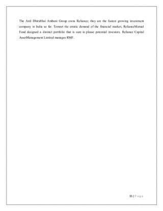 35 | P a g e
The Anil Dhirubhai Ambani Group owns Reliance; they are the fastest growing investment
company in India so far. Tomeet the erratic demand of the financial market, RelianceMutual
Fund designed a distinct portfolio that is sure to please potential investors. Reliance Capital
AssetManagement Limited manages RMF.
 
