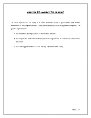 37 | P a g e
CHAPTER [3]: - OBJECTIVES OF STUDY
The main objective of the study is to make investors aware of performance and provide
information on the comparison of tax saving funds of selected asset management companies. The
specific objectives are:
 To understand the organisation of mutual fund industry.
 To compare the performance of selected tax saving schemes in comparison with standard
deviation.
 To offer suggestions based on the findings arrived from the study.
 