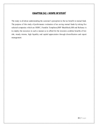 39 | P a g e
CHAPTER [4] :- SCOPE OF STUDY
The study is all about understanding the customer‟s perception to the tax benefit in mutual fund.
The purpose of this study of performance evaluation of tax saving mutual funds by taking five
selected companies which are HDFC, Franklin Templeton,DSP BlackRock,SBI and Reliance is
to employ the resources in such a manner as to afford for the investors combine benefits of low
risk, steady returns, high liquidity and capital appreciation through diversification and expert
management.
 