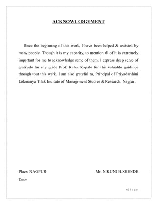 4 | P a g e
ACKNOWLEDGEMENT
Since the beginning of this work, I have been helped & assisted by
many people. Though it is my capacity, to mention all of it is extremely
important for me to acknowledge some of them. I express deep sense of
gratitude for my guide Prof. Rahul Kapale for this valuable guidance
through tout this work. I am also grateful to, Principal of Priyadarshini
Lokmanya Tilak Institute of Management Studies & Research, Nagpur.
Place: NAGPUR Mr. NIKUNJ B.SHENDE
Date:
 