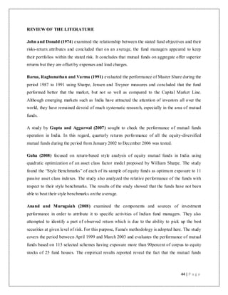 44 | P a g e
REVIEW OF THE LITERATURE
John and Donald (1974) examined the relationship between the stated fund objectives and their
risks-return attributes and concluded that on an average, the fund managers appeared to keep
their portfolios within the stated risk. It concludes that mutual funds on aggregate offer superior
returns but they are offset by expenses and load charges.
Barua, Raghunathan and Varma (1991) evaluated the performance of Master Share during the
period 1987 to 1991 using Sharpe, Jensen and Treynor measures and concluded that the fund
performed better that the market, but not so well as compared to the Capital Market Line.
Although emerging markets such as India have attracted the attention of investors all over the
world, they have remained devoid of much systematic research, especially in the area of mutual
funds.
A study by Gupta and Aggarwal (2007) sought to check the performance of mutual funds
operation in India. In this regard, quarterly returns performance of all the equity-diversified
mutual funds during the period from January 2002 to December 2006 was tested.
Guha (2008) focused on return-based style analysis of equity mutual funds in India using
quadratic optimization of an asset class factor model proposed by William Sharpe. The study
found the “Style Benchmarks” of each of its sample of equity funds as optimum exposure to 11
passive asset class indexes. The study also analyzed the relative performance of the funds with
respect to their style benchmarks. The results of the study showed that the funds have not been
able to beat their style benchmarks on the average.
Anand and Murugaiah (2008) examined the components and sources of investment
performance in order to attribute it to specific activities of Indian fund managers. They also
attempted to identify a part of observed return which is due to the ability to pick up the best
securities at given level of risk. For this purpose, Fama's methodology is adopted here. The study
covers the period between April 1999 and March 2003 and evaluates the performance of mutual
funds based on 113 selected schemes having exposure more than 90percent of corpus to equity
stocks of 25 fund houses. The empirical results reported reveal the fact that the mutual funds
 