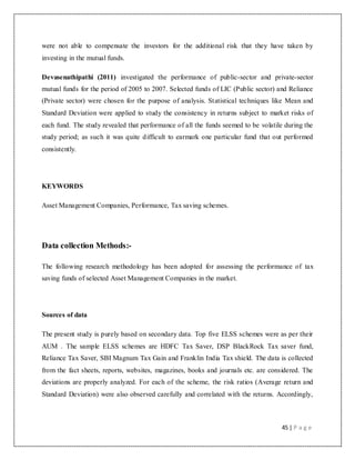 45 | P a g e
were not able to compensate the investors for the additional risk that they have taken by
investing in the mutual funds.
Devasenathipathi (2011) investigated the performance of public-sector and private-sector
mutual funds for the period of 2005 to 2007. Selected funds of LIC (Public sector) and Reliance
(Private sector) were chosen for the purpose of analysis. Statistical techniques like Mean and
Standard Deviation were applied to study the consistency in returns subject to market risks of
each fund. The study revealed that performance of all the funds seemed to be volatile during the
study period; as such it was quite difficult to earmark one particular fund that out performed
consistently.
KEYWORDS
Asset Management Companies, Performance, Tax saving schemes.
Data collection Methods:-
The following research methodology has been adopted for assessing the performance of tax
saving funds of selected Asset Management Companies in the market.
Sources of data
The present study is purely based on secondary data. Top five ELSS schemes were as per their
AUM . The sample ELSS schemes are HDFC Tax Saver, DSP BlackRock Tax saver fund,
Reliance Tax Saver, SBI Magnum Tax Gain and Franklin India Tax shield. The data is collected
from the fact sheets, reports, websites, magazines, books and journals etc. are considered. The
deviations are properly analyzed. For each of the scheme, the risk ratios (Average return and
Standard Deviation) were also observed carefully and correlated with the returns. Accordingly,
 