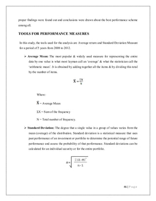 46 | P a g e
proper findings were found out and conclusions were drawn about the best performance scheme
among all.
TOOLS FOR PERFORMANCE MEASURES
In this study, the tools used for the analysis are Average return and Standard Deviation Measure
for a period of 5 years from 2008 to 2012.
 Average Mean: The most popular & widely used measure for representing the entire
data by one value is what most layman call an „average‟ & what the statistician call the
„arithmetic mean‟. It is obtained by adding together all the items & by dividing this total
by the number of items.
=
Where:
= Average Mean
ΣX = Sum of the frequency
N = Total number of frequency.
 Standard Deviation: The degree that a single value in a group of values varies from the
mean (average) of the distribution. Standard deviation is a statistical measure that uses
past performance of an investment or portfolio to determine the potential range of future
performance and assess the probability of that performance. Standard deviations can be
calculated for an individual security or for the entire portfolio.
 