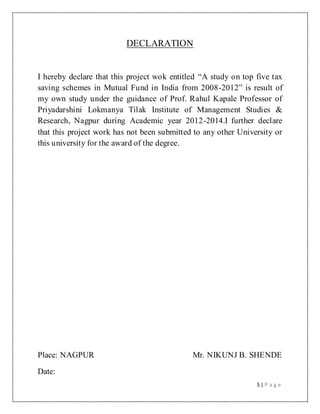 5 | P a g e
DECLARATION
I hereby declare that this project wok entitled “A study on top five tax
saving schemes in Mutual Fund in India from 2008-2012” is result of
my own study under the guidance of Prof. Rahul Kapale Professor of
Priyadarshini Lokmanya Tilak Institute of Management Studies &
Research, Nagpur during Academic year 2012-2014.I further declare
that this project work has not been submitted to any other University or
this university for the award of the degree.
Place: NAGPUR Mr. NIKUNJ B. SHENDE
Date:
 