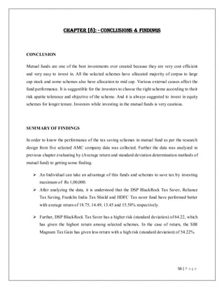56 | P a g e
Chapter [8]: - Conclusions & Findings
CONCLUSION
Mutual funds are one of the best investments ever created because they are very cost efficient
and very easy to invest in. All the selected schemes have allocated majority of corpus to large
cap stock and some schemes also have allocation to mid cap. Various external causes affect the
fund performance. It is suggestible for the investors to choose the right scheme according to their
risk apatite tolerance and objective of the scheme. And it is always suggested to invest in equity
schemes for longer tenure. Investors while investing in the mutual funds is very cautious.
SUMMARY OF FINDINGS
In order to know the performance of the tax saving schemes in mutual fund as per the research
design from five selected AMC company data was collected. Further the data was analyzed in
previous chapter evaluating by (Average return and standard deviation determination methods of
mutual fund) to getting some finding.
 An Individual can take an advantage of this funds and schemes to save tax by investing
maximum of Rs 1,00,000.
 After analyzing the data, it is understood that the DSP BlackRock Tax Saver, Reliance
Tax Saving, Franklin India Tax Shield and HDFC Tax saver fund have performed better
with average return of 18.75, 14.49, 13.45 and 15.58% respectively.
 Further, DSP BlackRock Tax Saver has a higher risk (standard deviation) of 64.22, which
has given the highest return among selected schemes. In the case of return, the SBI
Magnum Tax Gain has given less return with a high risk (standard deviation) of 54.22%.
 