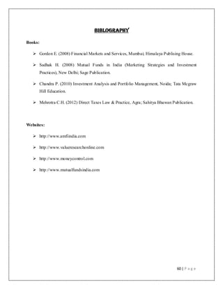 60 | P a g e
BIBLOGRAPHY
Books:
 Gordon E. (2008) Financial Markets and Services, Mumbai; Himalaya Publising House.
 Sadhak H. (2008) Mutual Funds in India (Marketing Strategies and Investment
Practices), New Delhi; Sage Publication.
 Chandra P. (2010) Investment Analysis and Portfolio Management, Noida; Tata Mcgraw
Hill Education.
 Mehrotra C.H. (2012) Direct Taxes Law & Practice, Agra; Sahitya Bhawan Publication.
Websites:
 http://www.amfiindia.com
 http://www.valueresearchonline.com
 http://www.moneycontrol.com
 http://www.mutualfundsindia.com
 