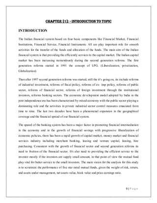 9 | P a g e
Chapter [1]: - Introduction to Topic
INTRODUCTION
The Indian financial system based on four basic components like Financial Market, Financial
Institutions, Financial Service, Financial Instruments. All are play important role for smooth
activities for the transfer of the funds and allocation of the funds. The main aim of the Indian
financial system is that providing the efficiently services to the capital market. The Indian capital
market has been increasing tremendously during the second generation reforms. The first
generation reforms started in 1991 the concept of LPG. (Liberalization, privatization,
Globalization).
Then after 1997 second generation reforms was started, still the it‟s going on, its include reforms
of industrial investment, reforms of fiscal policy, reforms of ex- imp policy, reforms of public
sector, reforms of financial sector, reforms of foreign investment through the institutional
investors, reforms banking sectors. The economic development model adopted by India in the
post independence era has been characterized by mixed economy with the public sector playing a
dominating role and the activities in private industrial sector control measures emaciated form
time to time. The last two decades have been a phenomenal expansion in the geographical
coverage and the financial spread of our financial system.
The spared of the banking system has been a major factor in promoting financial intermediation
in the economy and in the growth of financial savings with progressive liberalization of
economic policies, there has been a rapid growth of capital market, money market and financial
services industry including merchant banking, leasing and venture capital, leasing, hire
purchasing. Consistent with the growth of financial sector and second generation reforms its
need to fruition of the financial sector. It's also need to providing the efficient service to the
investor mostly if the investors are supply small amount, in that point of view the mutual fund
play vital for better service to the small investors. The main vision for the analysis for this study
is to scrutinize the performance of five star rated mutual funds, given the weight of risk, return,
and assets under management, net assets value, book value and price earnings ratio.
 