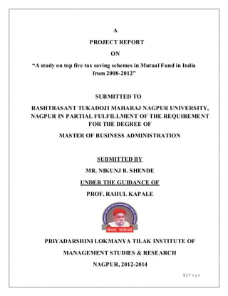 1 | P a g e
A
PROJECT REPORT
ON
“A study on top five tax saving schemes in Mutual Fund in India
from 2008-2012”
SUBMITTED TO
RASHTRASANT TUKADOJI MAHARAJ NAGPUR UNIVERSITY,
NAGPUR IN PARTIAL FULFILLMENT OF THE REQUIREMENT
FOR THE DEGREE OF
MASTER OF BUSINESS ADMINISTRATION
SUBMITTED BY
MR. NIKUNJ B. SHENDE
UNDER THE GUIDANCE OF
PROF. RAHUL KAPALE
PRIYADARSHINI LOKMANYA TILAK INSTITUTE OF
MANAGEMENT STUDIES & RESEARCH
NAGPUR, 2012-2014
 