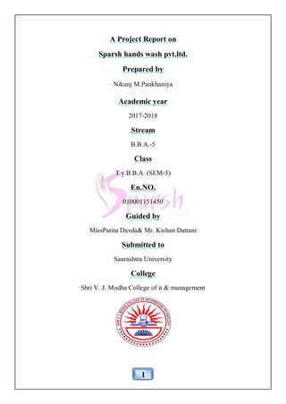 1
A Project Report on
Sparsh hands wash pvt.ltd.
Prepared by
Nikunj M.Pankhaniya
Academic year
2017-2018
Stream
B.B.A.-5
Class
T.y.B.B.A. (SEM-5)
En.NO.
010001151450
Guided by
MissParita Davda& Mr. Kishan Dattani
Submitted to
Saurashtra University
College
Shri V. J. Modha College of it & management
 