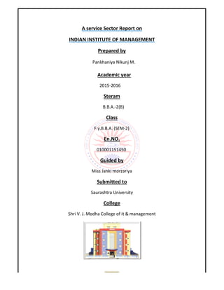 A service Sector Report on
INDIAN INSTITUTE OF MANAGEMENT
Shri V. J. Modha College
1
service Sector Report on
INDIAN INSTITUTE OF MANAGEMENT
Prepared by
Pankhaniya Nikunj M.
Academic year
2015-2016
Steram
B.B.A.-2(B)
Class
F.y.B.B.A. (SEM-2)
En.NO.
010001151450
Guided by
Miss Janki morzariya
Submitted to
Saurashtra University
College
Modha College of it & management
 