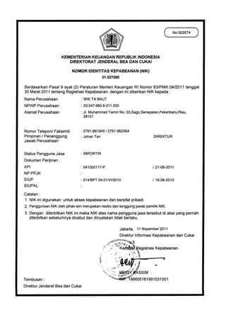 No 003574



                      KEMENTERIAN KEUANGAN REPUBLIK INDONESIA
                         DIREKTORAT JENDERAL BEA DAN CUKAI
                            NOMOR IDENTITAS KEPABEANAN (NIK)
                                        01.027090

Berdasarkan Pasal 9 ayat (2) Peraturan Menteri Keuangan RI Nomor 63/PMK.04/2011 tanggal
30 Maret 2011 tentang Registrasi Kepabeanan, dengan ini diberikan NIK kepada
Nama Perusahaan 	             : WIE TA BAUT
NPWP Perusahaan   	           : 03.047.680.8-211.000
Alamat Perusahaan   	         : JI. Muhammad Yamin No. 03,Sago,Senapelan,Pekanbaru,Riau,
                                    28151


Nomor Telepon/ Faksimili	        : 0761-861945 / 0761-862364
Pimpinan / Penanggung	              Johan Tan	                                   DIREKTUR
Jawab Perusahaan

Status Pengguna Jasa	            : IMPORTIR
Dokumen Perijinan :
API	                             : 041000117-P                                   / 21-06-2011
NP PPJK
SIUP	                           : 214/BPT 04.01NI/2010                           / 16-06-2010
SIUPAL                          •

Catatan :
   NIK ini digunakan untuk akses kepabeanan dan bersifat pribadi.
   Penggunaan NIK oleh pihak lain merupakan resiko dan tanggung jawab pemilik NIK.
3. Dengan diterbitkan NIK ini maka NIK atas nama pengguna jasa tersebut di atas yang pernah
   diterbitkan sebelumnya dicabut dan dinyatakan tidak berlaku.

                                                       Jakarta, 11 Nopember 2011
                                                       Direktur Informasi Kepabeanan dan Cukai
                                                                     k
                                                             44,	    ij
                                                       Ka	                egistrasi Kepabeanan



                                                                         SSIM
Tembusan :                                                          196605161991031001
Direktur Jenderal Bea dan Cukai
 