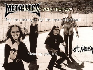 He have very money   But the money is not the more important Metal up your ass 