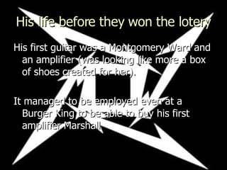 His life before they won the lotery His first guitar was a Montgomery Ward  and an amplifier (was looking like more a box of shoes created for her). It managed to be employed even at a Burger King to be able to buy his first amplifier Marshall  