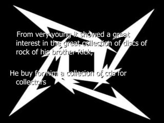 From very young it showed a great interest in the great collection of discs of rock of his brother Rick, He buy for him a collecion of cds for collectors 