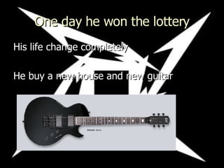 One day he won the lottery His life change completely He buy a new house and new guitar   