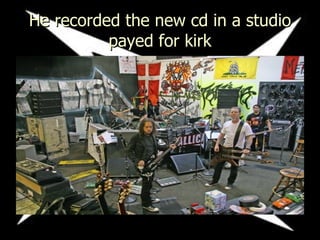 He recorded the new cd in a studio payed for kirk 