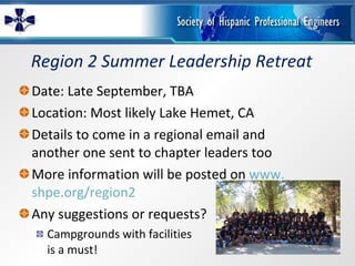 Region 2 Summer Leadership Retreat Date: Late September, TBA Location: Most likely Lake Hemet, CA Details to come in a regional email and another one sent to chapter leaders too More information will be posted on  www. shpe .org/region2 Any suggestions or requests? Campgrounds with facilities is a must! 