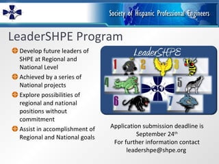 LeaderSHPE Program Develop future leaders of SHPE at Regional and National Level Achieved by a series of National projects Explore possibilities of regional and national positions without commitment Assist in accomplishment of Regional and National goals Application submission deadline is September 24 th For further information contact leadershpe@shpe.org  