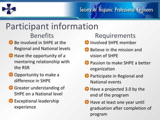 Participant information Benefits Be involved in SHPE at the Regional and National levels Have the opportunity of a mentoring relationship with the RSR Opportunity to make a difference in SHPE Greater understanding of SHPE on a National level Exceptional leadership experience Requirements Involved SHPE member Believe in the mission and vision of SHPE Passion to make SHPE a better organization Participate in Regional and National events Have a projected 3.0 by the end of the program  Have at least one year until graduation after completion of program 