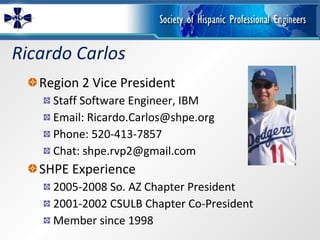 Ricardo Carlos Region 2 Vice President Staff Software Engineer, IBM Email: Ricardo.Carlos@shpe.org Phone: 520-413-7857 Chat: shpe.rvp2@gmail.com SHPE Experience 2005-2008 So. AZ Chapter President 2001-2002 CSULB Chapter Co-President Member since 1998 