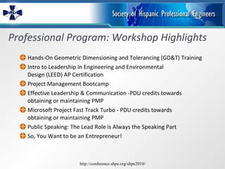 Professional Program: Workshop Highlights Hands-On Geometric Dimensioning and Tolerancing (GD&T) Training Intro to Leadership in Engineering and Environmental  Design (LEED) AP Certification Project Management Bootcamp Effective Leadership & Communication -PDU credits towards  obtaining or maintaining PMP  Microsoft Project Fast Track Turbo - PDU credits towards  obtaining or maintaining PMP  Public Speaking: The Lead Role is Always the Speaking Part So, You Want to be an Entrepreneur! http://conference.shpe.org/shpe2010/ 