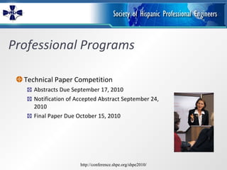 Professional Programs Technical Paper Competition Abstracts Due September 17, 2010 Notification of Accepted Abstract September 24, 2010 Final Paper Due October 15, 2010 http://conference.shpe.org/shpe2010/ http://conference.shpe.org/shpe2010/ 