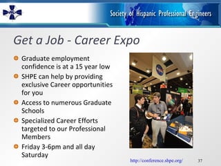Get a Job - Career Expo Graduate employment confidence is at a 15 year low SHPE can help by providing exclusive Career opportunities for you Access to numerous Graduate Schools  Specialized Career Efforts targeted to our Professional Members Friday 3-6pm and all day Saturday http://conference.shpe.org/ 