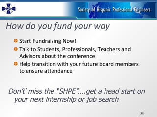 How do you fund your way Start Fundraising Now! Talk to Students, Professionals, Teachers and Advisors about the conference Help transition with your future board members to ensure attendance Don’t’ miss the “SHPE”….get a head start on your next internship or job search 