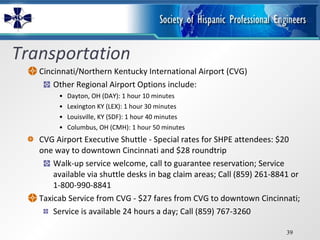 Transportation Cincinnati/Northern Kentucky International Airport (CVG) Other Regional Airport Options include: Dayton, OH (DAY): 1 hour 10 minutes Lexington KY (LEX): 1 hour 30 minutes  Louisville, KY (SDF): 1 hour 40 minutes  Columbus, OH (CMH): 1 hour 50 minutes CVG Airport Executive Shuttle - Special rates for SHPE attendees: $20 one way to downtown Cincinnati and $28 roundtrip Walk-up service welcome, call to guarantee reservation; Service available via shuttle desks in bag claim areas; Call (859) 261-8841 or 1-800-990-8841 Taxicab Service from CVG - $27 fares from CVG to downtown Cincinnati;  Service is available 24 hours a day; Call (859) 767-3260 