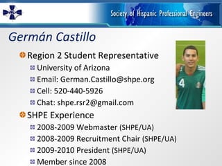 Germán Castillo Region 2 Student Representative University of Arizona Email: German.Castillo@shpe.org Cell: 520-440-5926 Chat: shpe.rsr2@gmail.com SHPE Experience 2008-2009 Webmaster  (SHPE/UA) 2008-2009 Recruitment Chair  (SHPE/UA) 2009-2010 President  (SHPE/UA) Member since 2008 