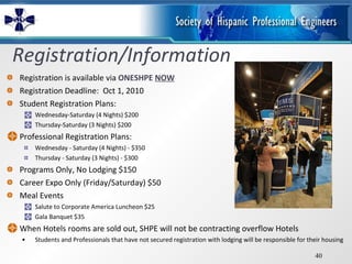 Registration/Information Registration is available via  ONESHPE   NOW Registration Deadline:  Oct 1, 2010 Student Registration Plans: Wednesday-Saturday (4 Nights) $200 Thursday-Saturday (3 Nights) $200 Professional Registration Plans: Wednesday - Saturday (4 Nights) - $350 Thursday - Saturday (3 Nights) - $300 Programs Only, No Lodging $150 Career Expo Only (Friday/Saturday) $50 Meal Events Salute to Corporate America Luncheon $25 Gala Banquet $35 When Hotels rooms are sold out, SHPE will not be contracting overflow Hotels Students and Professionals that have not secured registration with lodging will be responsible for their housing 