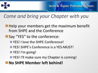 Come and bring your Chapter with you Help your members get the maximum benefit from SHPE and the Conference Say “YES” to the conference: YES! I love the SHPE Conference!   YES! SHPE’s Conference is a YES-MUST! YES! I’m going!  YES! I’ll make sure my Chapter is coming!  No SHPE Member left behind! 