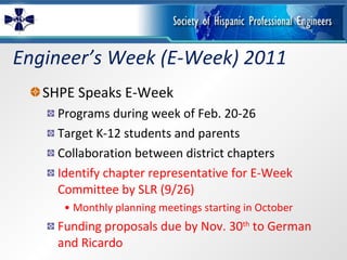 Engineer’s Week (E-Week) 2011 SHPE Speaks E-Week Programs during week of Feb. 20-26 Target K-12 students and parents Collaboration between district chapters Identify chapter representative for E-Week Committee by SLR (9/26) Monthly planning meetings starting in October Funding proposals due by Nov. 30 th  to German and Ricardo 