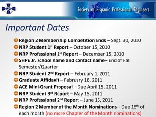 Important Dates Region 2 Membership Competition Ends  – Sept. 30, 2010 NRP Student 1 st  Report  – October 15, 2010 NRP Professional 1 st  Report  – December 15, 2010 SHPE Jr. school name and contact name – End of Fall Semester/Quarter NRP Student 2 nd  Report  – February 1, 2011 Graduate Affidavit  – February 16, 2011 ACE Mini-Grant Proposal  – Due April 15, 2011 NRP Student 3 rd  Report  – May 15, 2011 NRP Professional 2 nd  Report  – June 15, 2011 Region 2 Member of the Month Nominations  – Due 15 th  of each month  (no more Chapter of the Month nominations) 