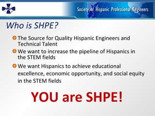 Who is SHPE? The Source for Quality Hispanic Engineers and Technical Talent We want to increase the pipeline of Hispanics in the STEM fields We want Hispanics to achieve educational excellence, economic opportunity, and social equity in the STEM fields YOU are SHPE! 