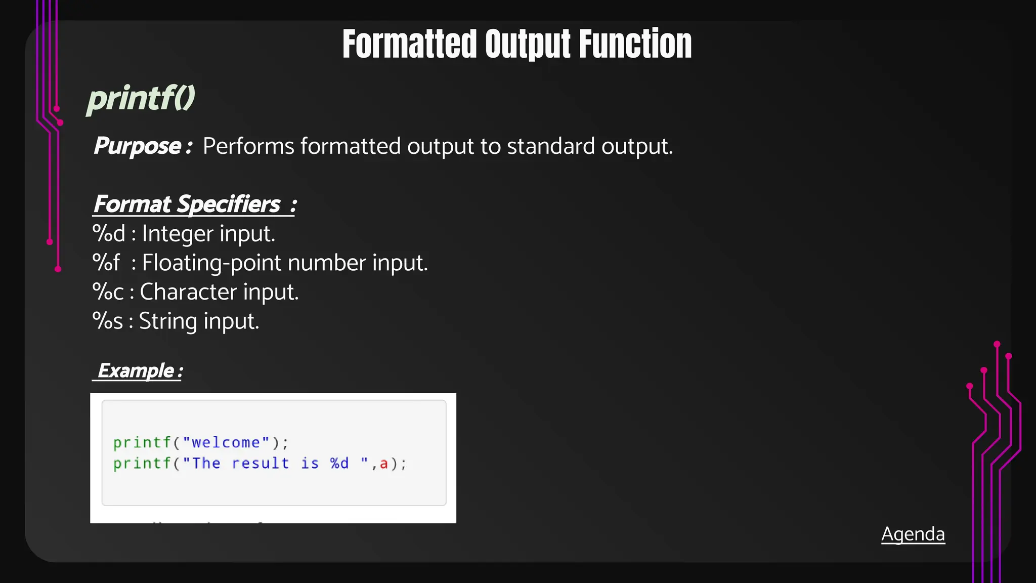 Formatted Output Function
printf()
Purpose : Performs formatted output to standard output.
Format Specifiers :
%d : Integer input.
%f : Floating-point number input.
%c : Character input.
%s : String input.
Example :
Agenda
 