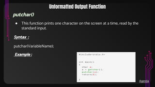 Unformatted Output Function
putchar()
● This function prints one character on the screen at a time, read by the
standard input.
Syntax :
putchar(VariableName);
Example :
Agenda
 